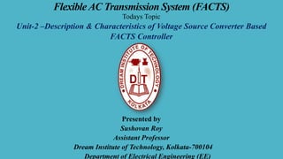 Flexible AC Transmission System (FACTS)
Todays Topic
Unit-2 –Description & Characteristics of Voltage Source Converter Based
FACTS Controller
Presented by
Sushovan Roy
Assistant Professor
Dream Institute of Technology, Kolkata-700104
Department of Electrical Engineering (EE)
 