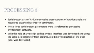 PROCESSING 3:
• Serial output data of Ardunio contains present status of rotation angle and
measured distance by sensor in centimeter.
• These three serial output parameters were transferred to processing
environment software.
• With the help of java script coding a visual interface was developed and using
the serial o/p parameter from ardunio, real time visualization of the dual
radar was developed.
 