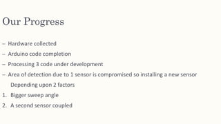 Our Progress
– Hardware collected
– Arduino code completion
– Processing 3 code under development
– Area of detection due to 1 sensor is compromised so installing a new sensor
Depending upon 2 factors
1. Bigger sweep angle
2. A second sensor coupled
 