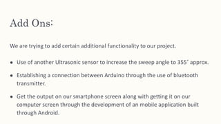 Add Ons:
We are trying to add certain additional functionality to our project.
● Use of another Ultrasonic sensor to increase the sweep angle to 355˚ approx.
● Establishing a connection between Arduino through the use of bluetooth
transmitter.
● Get the output on our smartphone screen along with getting it on our
computer screen through the development of an mobile application built
through Android.
 