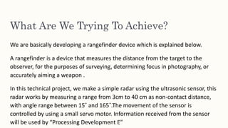 What Are We Trying To Achieve?
We are basically developing a rangefinder device which is explained below.
A rangefinder is a device that measures the distance from the target to the
observer, for the purposes of surveying, determining focus in photography, or
accurately aiming a weapon .
In this technical project, we make a simple radar using the ultrasonic sensor, this
radar works by measuring a range from 3cm to 40 cm as non-contact distance,
with angle range between 15˚ and 165˚.The movement of the sensor is
controlled by using a small servo motor. Information received from the sensor
will be used by “Processing Development E”
 
