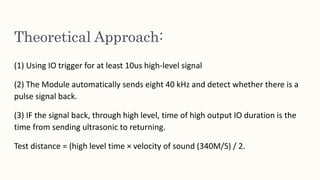 Theoretical Approach:
(1) Using IO trigger for at least 10us high-level signal
(2) The Module automatically sends eight 40 kHz and detect whether there is a
pulse signal back.
(3) IF the signal back, through high level, time of high output IO duration is the
time from sending ultrasonic to returning.
Test distance = (high level time × velocity of sound (340M/S) / 2.
 