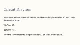 Circuit Diagram
We connected the Ultrasonic Sensor HC-SR04 to the pins number 10 and 11 on
the Arduino Board.
TrigPin = 10.
EchoPin = 11.
And the servo motor to the pin number 12 on the Arduino Board.
 
