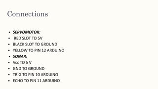 Connections
• SERVOMOTOR:
• RED SLOT TO 5V
• BLACK SLOT TO GROUND
• YELLOW TO PIN 12 ARDUINO
• SONAR:
• Vcc TO 5 V
• GND TO GROUND
• TRIG TO PIN 10 ARDUINO
• ECHO TO PIN 11 ARDUINO
 