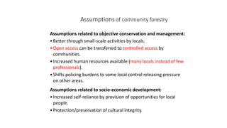 Assumptions of community forestry
Assumptions related to objective conservation and management:
•Better through small-scale activities by locals.
•Open access can be transferred to controlled access by
communities.
•Increased human resources available (many locals instead of few
professionals).
•Shifts policing burdens to some local control releasing pressure
on other areas.
Assumptions related to socio-economic development:
•Increased self-reliance by provision of opportunities for local
people.
•Protection/preservation of cultural integrity.
 