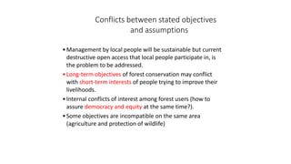 Conflicts between stated objectives
and assumptions
•Management by local people will be sustainable but current
destructive open access that local people participate in, is
the problem to be addressed.
•Long-term objectives of forest conservation may conflict
with short-term interests of people trying to improve their
livelihoods.
•Internal conflicts of interest among forest users (how to
assure democracy and equity at the same time?).
•Some objectives are incompatible on the same area
(agriculture and protection of wildlife)
 