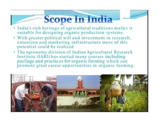 • India's rich heritage of agricultural traditions mal{es it
suitable for designing organic production systems.
• With greater political will and investment in research,
extension and marketing infrastructure more of this
potential could be realized
• The agronomy division of Indian Agricultural Research
Institute (IARI) has started many courses including
pacl{age and practices for organic farming which can
promote great career opportunities in organic farming.
 