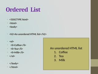 Ordered List
• <!DOCTYPE html>
• <html>
• <body>
• <h2>An unordered HTML list</h2>
• <ol>
• <li>Coffee</li>
• <li>Tea</li>
• <li>Milk</li>
• </ol>
• </body>
• </html>
An unordered HTML list
1. Coffee
2. Tea
3. Milk
 