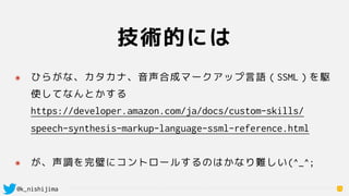 @k_nishijima
技術的には
13
๏ ひらがな、カタカナ、音声合成マークアップ言語（SSML）を駆
使してなんとかする 
https://developer.amazon.com/ja/docs/custom-skills/
spee...