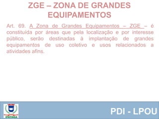  Equipe ResponsávelPDI - LPOU
Art. 69. A Zona de Grandes Equipamentos – ZGE – é
constituída por áreas que pela localização e por interesse
público, serão destinadas à implantação de grandes
equipamentos de uso coletivo e usos relacionados a
atividades afins.
ZGE – ZONA DE GRANDES
EQUIPAMENTOS
 