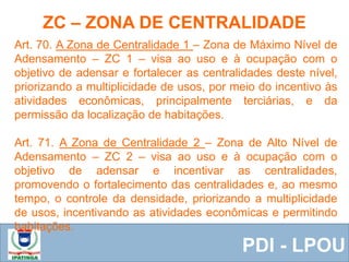  Equipe ResponsávelPDI - LPOU
Art. 70. A Zona de Centralidade 1 – Zona de Máximo Nível de
Adensamento – ZC 1 – visa ao uso e à ocupação com o
objetivo de adensar e fortalecer as centralidades deste nível,
priorizando a multiplicidade de usos, por meio do incentivo às
atividades econômicas, principalmente terciárias, e da
permissão da localização de habitações.
Art. 71. A Zona de Centralidade 2 – Zona de Alto Nível de
Adensamento – ZC 2 – visa ao uso e à ocupação com o
objetivo de adensar e incentivar as centralidades,
promovendo o fortalecimento das centralidades e, ao mesmo
tempo, o controle da densidade, priorizando a multiplicidade
de usos, incentivando as atividades econômicas e permitindo
habitações.
ZC – ZONA DE CENTRALIDADE
 