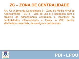  Equipe ResponsávelPDI - LPOU
Art. 72. A Zona de Centralidade 3 – Zona de Médio Nível de
Adensamento – ZC 3 – visa ao uso e à ocupação com o
objetivo de adensamento controlado e incentivar as
centralidades intermediárias e locais. A ZC3 acolhe
atividades comerciais, de serviços e residenciais.
ZC – ZONA DE CENTRALIDADE
 