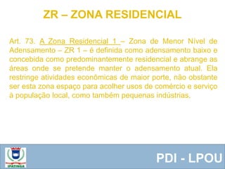  Equipe ResponsávelPDI - LPOU
Art. 73. A Zona Residencial 1 – Zona de Menor Nível de
Adensamento – ZR 1 – é definida como adensamento baixo e
concebida como predominantemente residencial e abrange as
áreas onde se pretende manter o adensamento atual. Ela
restringe atividades econômicas de maior porte, não obstante
ser esta zona espaço para acolher usos de comércio e serviço
à população local, como também pequenas indústrias.
ZR – ZONA RESIDENCIAL
 