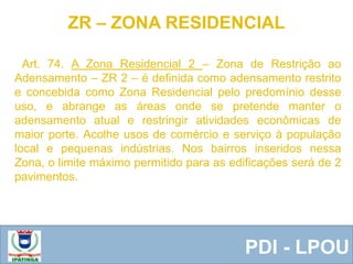  Equipe ResponsávelPDI - LPOU
Art. 74. A Zona Residencial 2 – Zona de Restrição ao
Adensamento – ZR 2 – é definida como adensamento restrito
e concebida como Zona Residencial pelo predomínio desse
uso, e abrange as áreas onde se pretende manter o
adensamento atual e restringir atividades econômicas de
maior porte. Acolhe usos de comércio e serviço à população
local e pequenas indústrias. Nos bairros inseridos nessa
Zona, o limite máximo permitido para as edificações será de 2
pavimentos.
ZR – ZONA RESIDENCIAL
 
