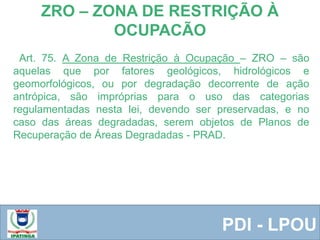  Equipe ResponsávelPDI - LPOU
Art. 75. A Zona de Restrição à Ocupação – ZRO – são
aquelas que por fatores geológicos, hidrológicos e
geomorfológicos, ou por degradação decorrente de ação
antrópica, são impróprias para o uso das categorias
regulamentadas nesta lei, devendo ser preservadas, e no
caso das áreas degradadas, serem objetos de Planos de
Recuperação de Áreas Degradadas - PRAD.
ZRO – ZONA DE RESTRIÇÃO À
OCUPACÃO
 