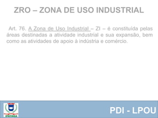 Equipe ResponsávelPDI - LPOU
Art. 76. A Zona de Uso Industrial – ZI – é constituída pelas
áreas destinadas a atividade industrial e sua expansão, bem
como as atividades de apoio à indústria e comércio.
ZRO – ZONA DE USO INDUSTRIAL
 