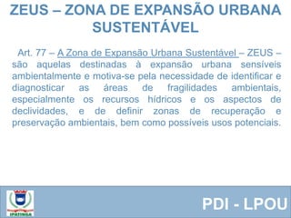 Equipe ResponsávelPDI - LPOU
Art. 77 – A Zona de Expansão Urbana Sustentável – ZEUS –
são aquelas destinadas à expansão urbana sensíveis
ambientalmente e motiva-se pela necessidade de identificar e
diagnosticar as áreas de fragilidades ambientais,
especialmente os recursos hídricos e os aspectos de
declividades, e de definir zonas de recuperação e
preservação ambientais, bem como possíveis usos potenciais.
ZEUS – ZONA DE EXPANSÃO URBANA
SUSTENTÁVEL
 