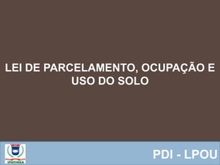  Equipe ResponsávelPDI - LPOU
LEI DE PARCELAMENTO, OCUPAÇÃO E
USO DO SOLO
 