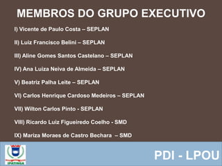 MEMBROS DO GRUPO EXECUTIVO
 Equipe ResponsávelPDI - LPOU
I) Vicente de Paulo Costa – SEPLAN
II) Luiz Francisco Belini – SEPLAN
III) Aline Gomes Santos Castelano – SEPLAN
IV) Ana Luiza Neiva de Almeida – SEPLAN
V) Beatriz Palha Leite – SEPLAN
VI) Carlos Henrique Cardoso Medeiros – SEPLAN
VII) Wilton Carlos Pinto - SEPLAN
VIII) Ricardo Luiz Figueiredo Coelho - SMD
IX) Mariza Moraes de Castro Bechara – SMD
 