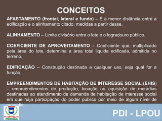  Equipe ResponsávelPDI - LPOU
CONCEITOS
AFASTAMENTO (frontal, lateral e fundo) – É a menor distância entre a
edificação e o alinhamento citado, medidas a partir desse.
ALINHAMENTO – Limite divisório entre o lote e o logradouro público.
COEFICIENTE DE APROVEITAMENTO – Coeficiente que, multiplicado
pela área do lote, determina a área total liquida edificada, admitida no
terreno.
EDIFICAÇÃO – Construção destinada a qualquer uso, seja qual for a
função;
EMPREENDIMENTOS DE HABITAÇÃO DE INTERESSE SOCIAL (EHIS)
– empreendimentos de produção, locação ou aquisição de moradias
destinadas ao atendimento da demanda de habitação de interesse social
em que haja participação do poder público por meio de algum nível de
subsídio.
 