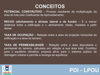  Equipe ResponsávelPDI - LPOU
CONCEITOS
POTENCIAL CONSTRUTIVO – Produto resultante da multiplicação da
área do lote pelo Coeficiente de Aproveitamento;
RECUO (alinhamento e divisas lateral e de fundo) – É a menor
distância entre a edificação e o alinhamento citado, medidas a partir
desse.
TAXA DE OCUPAÇÃO – Relação entre a área de projeção horizontal da
edificação e a área do terreno;
TAXA DE PERMEABILIDADE – Relação entre a área descoberta e
permeável do terreno, calculada em relação a sua área total. Contribui
para o equilíbrio climático, propicia alivio para o sistema público de
drenagem urbana e permite a recarga de aqüíferos;
 
