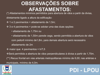  Equipe ResponsávelPDI - LPOU
OBSERVAÇÕES SOBRE
AFASTAMENTOS:
(*) Afastamentos mínimos permitidos para abertura de vãos a partir da divisa,
diretamente ligado a altura da edificação:
 1 e 2 pavimentos = afastamento de 1,5m;
 3 e 4 pavimentos = pode-se adotar uma das duas opções:
• afastamento de 1,75m ou
• afastamento de 1,50m parede cega, sendo permitida a abertura de vãos
com peitoril mínimo de1,8m, para demais abertura será necessário
afastamento de 2m
 maior que 4 pavimentos = h/7,5
Será permitida a abertura de vãos perpendiculares à divisa a partir de 1,75m.
(**) Recuo frontal em vias arteriais metropolitanas mínimo de 6,00; nas artérias e
municipais, mínimo de 4,0m.
 