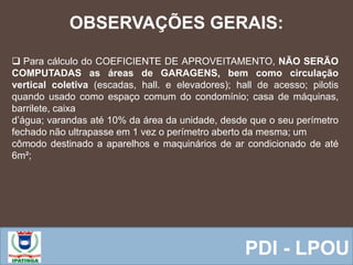  Equipe ResponsávelPDI - LPOU
OBSERVAÇÕES GERAIS:
 Para cálculo do COEFICIENTE DE APROVEITAMENTO, NÃO SERÃO
COMPUTADAS as áreas de GARAGENS, bem como circulação
vertical coletiva (escadas, hall. e elevadores); hall de acesso; pilotis
quando usado como espaço comum do condomínio; casa de máquinas,
barrilete, caixa
d’água; varandas até 10% da área da unidade, desde que o seu perímetro
fechado não ultrapasse em 1 vez o perímetro aberto da mesma; um
cômodo destinado a aparelhos e maquinários de ar condicionado de até
6m²;
 