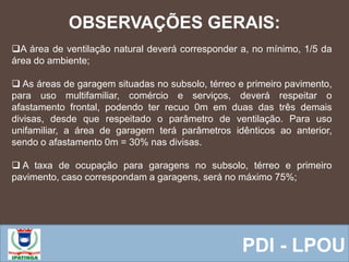  Equipe ResponsávelPDI - LPOU
A área de ventilação natural deverá corresponder a, no mínimo, 1/5 da
área do ambiente;
 As áreas de garagem situadas no subsolo, térreo e primeiro pavimento,
para uso multifamiliar, comércio e serviços, deverá respeitar o
afastamento frontal, podendo ter recuo 0m em duas das três demais
divisas, desde que respeitado o parâmetro de ventilação. Para uso
unifamiliar, a área de garagem terá parâmetros idênticos ao anterior,
sendo o afastamento 0m = 30% nas divisas.
 A taxa de ocupação para garagens no subsolo, térreo e primeiro
pavimento, caso correspondam a garagens, será no máximo 75%;
OBSERVAÇÕES GERAIS:
 