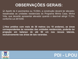  Equipe ResponsávelPDI - LPOU
 Apartir de 4 pavimentos ou 10,50m, a construção deverá ter elevador,
ressalvadas as unidades residenciais do Programa Minha Casa, Minha
Vida, que deverão apresentar elevador quando o desnível atingir 11,0m,
conforme Lei 2615/09.
 Nos prédios com mais de 30 metros (ou 10 andares), as áreas
correspondentes às varandas das unidades residenciais, poderão ter
projeção em balanço de até 50 cm nos recuos laterais,
exclusivamente nas áreas de tais varandas.
OBSERVAÇÕES GERAIS:
 