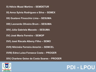  Equipe ResponsávelPDI - LPOU
X) Hélcio Muzzi Martins – SEMDETUR
XI) Anna Sylvia Rodrigues e Silva – SEMEX
XII) Gustavo Finocchio Lima – SESUMA
XIII) Leonardo Oliveira Brum – SESUMA
XIV) Júlia Gabriela Macedo – SESUMA
XV) José Maria Ferreira – SEMOP
XVI) José Riscala Albeny Filho – SEMO
XVII) Nilcinéia Ferreira Amorim – SEMCEL
XVIII) Edna Luisa Fonseca Costa – PROGER
XIV) Charlene Geise da Costa Soares – PROGER
 