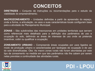  Equipe ResponsávelPDI - LPOU
CONCEITOS
DIRETRIZES – Conjunto de instruções ou recomendações para o estudo da
viabilidade do empreendimento;
MACROZONEAMENTO – Unidades definidas a partir da apreensão do espaço,
onde a forma, a articulação, os usos e suas características locais configuram base
para a atividade de Planejamento Municipal;
ZONAS – São subdivisões das macrozonas em unidades territoriais que servem
como referencial mais detalhado para a definição dos parâmetros de uso e
ocupação do solo, definindo as áreas de interesse de uso onde se pretende
incentivar, coibir ou qualificar a ocupação;
ZONEAMENTO URBANO – Compreende áreas ocupadas por usos ligados ao
modo de produção urbano e caracterizadas por tipologias de ocupação e de uso
do solo diversificadas. Obs: As macro zonas rurais não foram abordadas por este
tipo de zoneamento na medida em que tais parâmetros não lhe cabem por serem
nelas previstas a continuidade das atividades rurais.
 