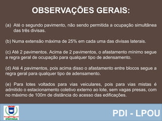  Equipe ResponsávelPDI - LPOU
(a) Até o segundo pavimento, não sendo permitida a ocupação simultânea
das três divisas.
(b) Numa extensão máxima de 25% em cada uma das divisas laterais.
(c) Até 2 pavimentos. Acima de 2 pavimentos, o afastamento mínimo segue
a regra geral de ocupação para qualquer tipo de adensamento.
(d) Até 4 pavimentos, pois acima disso o afastamento entre blocos segue a
regra geral para qualquer tipo de adensamento.
(e) Para lotes voltados para vias veiculares, pois para vias mistas é
admitido o estacionamento coletivo externo ao lote, sem vagas presas, com
no máximo de 100m de distância do acesso das edificações.
OBSERVAÇÕES GERAIS:
 