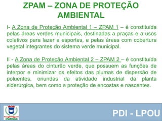  Equipe ResponsávelPDI - LPOU
ZPAM – ZONA DE PROTEÇÃO
AMBIENTAL
I- A Zona de Proteção Ambiental 1 – ZPAM 1 – é constituída
pelas áreas verdes municipais, destinadas a praças e a usos
coletivos para lazer e esportes, e pelas áreas com cobertura
vegetal integrantes do sistema verde municipal.
II - A Zona de Proteção Ambiental 2 – ZPAM 2 – é constituída
pelas áreas do cinturão verde, que possuem as funções de
interpor e minimizar os efeitos das plumas de dispersão de
poluentes, oriundas da atividade industrial da planta
siderúrgica, bem como a proteção de encostas e nascentes.
 
