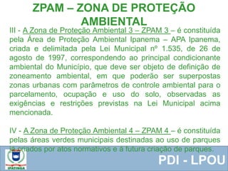  Equipe ResponsávelPDI - LPOU
III - A Zona de Proteção Ambiental 3 – ZPAM 3 – é constituída
pela Área de Proteção Ambiental Ipanema – APA Ipanema,
criada e delimitada pela Lei Municipal nº 1.535, de 26 de
agosto de 1997, correspondendo ao principal condicionante
ambiental do Município, que deve ser objeto de definição de
zoneamento ambiental, em que poderão ser superpostas
zonas urbanas com parâmetros de controle ambiental para o
parcelamento, ocupação e uso do solo, observadas as
exigências e restrições previstas na Lei Municipal acima
mencionada.
IV - A Zona de Proteção Ambiental 4 – ZPAM 4 – é constituída
pelas áreas verdes municipais destinadas ao uso de parques
já criados por atos normativos e à futura criação de parques.
ZPAM – ZONA DE PROTEÇÃO
AMBIENTAL
 
