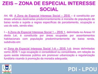  Equipe ResponsávelPDI - LPOU
Art. 68. A Zona de Especial Interesse Social – ZEIS – é constituída por
áreas urbanas destinadas predominantemente à moradia de população de
baixa renda e sujeita a regras específicas de parcelamento, ocupação e
uso do solo, sendo elas:
I – A Zona de Especial Interesse Social 1 – ZEIS 1, delimitada no Anexo VI
desta Lei, é constituída por áreas ocupadas por assentamentos
habitacionais com população predominantemente de baixa renda,
subdivida em:
a) Zona de Especial Interesse Social 1-A – ZEIS 1-A: áreas delimitadas
como ZEIS 1 cuja ocupação é consolidável ou consolidada, em relação às
quais existe interesse público em promover urbanização e regularização
fundiária visando à promoção da moradia adequada;
ZEIS – ZONA DE ESPECIAL INTERESSE
SOCIAL
 