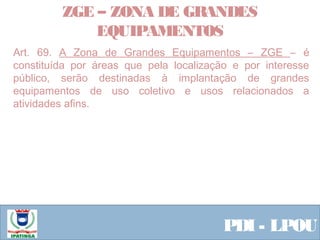  Equipe ResponsávelPDI - LPOU
Art. 69. A Zona de Grandes Equipamentos – ZGE – é
constituída por áreas que pela localização e por interesse
público, serão destinadas à implantação de grandes
equipamentos de uso coletivo e usos relacionados a
atividades afins.
ZGE – ZONA DE GRANDES
EQUIPAMENTOS
 