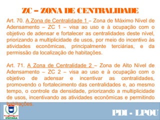  Equipe ResponsávelPDI - LPOU
Art. 70. A Zona de Centralidade 1 – Zona de Máximo Nível de
Adensamento – ZC 1 – visa ao uso e à ocupação com o
objetivo de adensar e fortalecer as centralidades deste nível,
priorizando a multiplicidade de usos, por meio do incentivo às
atividades econômicas, principalmente terciárias, e da
permissão da localização de habitações.
Art. 71. A Zona de Centralidade 2 – Zona de Alto Nível de
Adensamento – ZC 2 – visa ao uso e à ocupação com o
objetivo de adensar e incentivar as centralidades,
promovendo o fortalecimento das centralidades e, ao mesmo
tempo, o controle da densidade, priorizando a multiplicidade
de usos, incentivando as atividades econômicas e permitindo
habitações. 
ZC – ZONA DE CENTRALIDADE
 