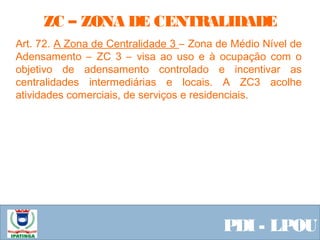  Equipe ResponsávelPDI - LPOU
Art. 72. A Zona de Centralidade 3 – Zona de Médio Nível de
Adensamento – ZC 3 – visa ao uso e à ocupação com o
objetivo de adensamento controlado e incentivar as
centralidades intermediárias e locais. A ZC3 acolhe
atividades comerciais, de serviços e residenciais.
ZC – ZONA DE CENTRALIDADE
 