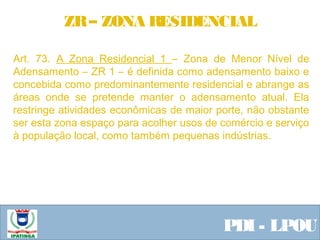  Equipe ResponsávelPDI - LPOU
Art. 73. A Zona Residencial 1 – Zona de Menor Nível de
Adensamento – ZR 1 – é definida como adensamento baixo e
concebida como predominantemente residencial e abrange as
áreas onde se pretende manter o adensamento atual. Ela
restringe atividades econômicas de maior porte, não obstante
ser esta zona espaço para acolher usos de comércio e serviço
à população local, como também pequenas indústrias.
 
ZR– ZONA RESIDENCIAL
 