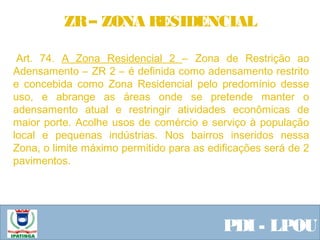  Equipe ResponsávelPDI - LPOU
 Art. 74. A Zona Residencial 2 – Zona de Restrição ao
Adensamento – ZR 2 – é definida como adensamento restrito
e concebida como Zona Residencial pelo predomínio desse
uso, e abrange as áreas onde se pretende manter o
adensamento atual e restringir atividades econômicas de
maior porte. Acolhe usos de comércio e serviço à população
local e pequenas indústrias. Nos bairros inseridos nessa
Zona, o limite máximo permitido para as edificações será de 2
pavimentos.
 
ZR– ZONA RESIDENCIAL
 