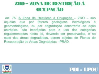  Equipe ResponsávelPDI - LPOU
 Art. 75. A Zona de Restrição à Ocupação – ZRO – são
aquelas que por fatores geológicos, hidrológicos e
geomorfológicos, ou por degradação decorrente de ação
antrópica, são impróprias para o uso das categorias
regulamentadas nesta lei, devendo ser preservadas, e no
caso das áreas degradadas, serem objetos de Planos de
Recuperação de Áreas Degradadas - PRAD.
 
ZRO – ZONA DE RESTRIÇÃO À
OCUPACÃO
 