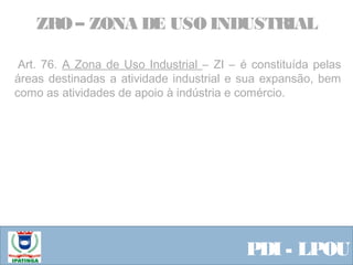  Equipe ResponsávelPDI - LPOU
 Art. 76. A Zona de Uso Industrial – ZI – é constituída pelas
áreas destinadas a atividade industrial e sua expansão, bem
como as atividades de apoio à indústria e comércio.
 
ZRO – ZONA DE USO INDUSTRIAL
 