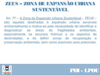  Equipe ResponsávelPDI - LPOU
  Art. 77 – A Zona de Expansão Urbana Sustentável – ZEUS –
são aquelas destinadas à expansão urbana sensíveis
ambientalmente e motiva-se pela necessidade de identificar e
diagnosticar as áreas de fragilidades ambientais,
especialmente os recursos hídricos e os aspectos de
declividades, e de definir zonas de recuperação e
preservação ambientais, bem como possíveis usos potenciais.
 
ZEUS – ZONA DE EXPANSÃO URBANA
SUSTENTÁVEL
 