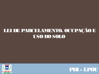  Equipe ResponsávelPDI - LPOU
LEI DE PARCELAMENTO, OCUPAÇÃO E
USO DO SOLO
 