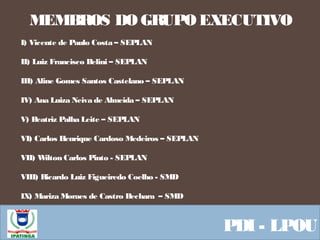 MEMBROS DO GRUPO EXECUTIVO
 Equipe ResponsávelPDI - LPOU
I) Vicente de Paulo Costa – SEPLAN
II) Luiz Francisco Belini – SEPLAN
III) Aline Gomes Santos Castelano – SEPLAN
IV) Ana Luiza Neiva de Almeida – SEPLAN
V) Beatriz Palha Leite – SEPLAN
VI) Carlos Henrique Cardoso Medeiros – SEPLAN
VII) Wilton Carlos Pinto - SEPLAN
VIII) Ricardo Luiz Figueiredo Coelho - SMD
IX) Mariza Moraes de Castro Bechara – SMD
 