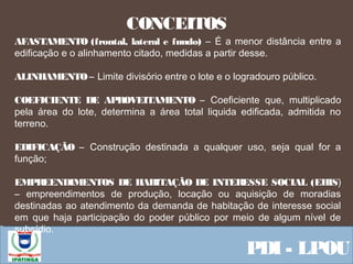 Equipe ResponsávelPDI - LPOU
CONCEITOS
AFASTAMENTO (frontal, lateral e fundo) – É a menor distância entre a
edificação e o alinhamento citado, medidas a partir desse.
ALINHAMENTO – Limite divisório entre o lote e o logradouro público.
COEFICIENTE DE APROVEITAMENTO – Coeficiente que, multiplicado
pela área do lote, determina a área total liquida edificada, admitida no
terreno.
EDIFICAÇÃO – Construção destinada a qualquer uso, seja qual for a
função;
EMPREENDIMENTOS DE HABITAÇÃO DE INTERESSE SOCIAL (EHIS)
– empreendimentos de produção, locação ou aquisição de moradias
destinadas ao atendimento da demanda de habitação de interesse social
em que haja participação do poder público por meio de algum nível de
subsídio.
 