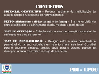  Equipe ResponsávelPDI - LPOU
CONCEITOS
POTENCIAL CONSTRUTIVO – Produto resultante da multiplicação da
área do lote pelo Coeficiente de Aproveitamento;
RECUO (alinhamento e divisas lateral e de fundo) – É a menor distância
entre a edificação e o alinhamento citado, medidas a partir desse.
TAXA DE OCUPAÇÃO – Relação entre a área de projeção horizontal da
edificação e a área do terreno;
TAXA DE PERMEABILIDADE – Relação entre a área descoberta e
permeável do terreno, calculada em relação a sua área total. Contribui
para o equilíbrio climático, propicia alivio para o sistema público de
drenagem urbana e permite a recarga de aqüíferos;
 
 