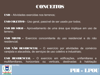  Equipe ResponsávelPDI - LPOU
CONCEITOS
USO – Atividades exercidas nos terrenos;
USO COLETIVO – Uso geral, passível de ser usado por todos;
USO DO SOLO – Aproveitamento de uma área que implique em uso de
terreno;
USO MISTO – Exercício concomitante do uso residencial e do não
residencial;
USO NÃO RESIDENCIAL – O exercício por atividades de comércio
varejista e atacadista, de serviços de uso coletivo e industriais;
USO RESIDENCIAL – O exercício em edificações, unifamiliares e
multifamiliares, horizontais ou verticais, destinadas à habitação
permanente;
 
 