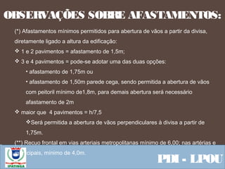  Equipe ResponsávelPDI - LPOU
OBSERVAÇÕES SOBRE AFASTAMENTOS:
(*) Afastamentos mínimos permitidos para abertura de vãos a partir da divisa,
diretamente ligado a altura da edificação:
 1 e 2 pavimentos = afastamento de 1,5m;
 3 e 4 pavimentos = pode-se adotar uma das duas opções:
• afastamento de 1,75m ou
• afastamento de 1,50m parede cega, sendo permitida a abertura de vãos
com peitoril mínimo de1,8m, para demais abertura será necessário
afastamento de 2m
 maior que 4 pavimentos = h/7,5
Será permitida a abertura de vãos perpendiculares à divisa a partir de
1,75m.
(**) Recuo frontal em vias arteriais metropolitanas mínimo de 6,00; nas artérias e
municipais, mínimo de 4,0m.
 