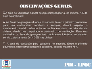  Equipe ResponsávelPDI - LPOU
 
A área de ventilação natural deverá corresponder a, no mínimo, 1/5 da
área do ambiente;
 As áreas de garagem situadas no subsolo, térreo e primeiro pavimento,
para uso multifamiliar, comércio e serviços, deverá respeitar o
afastamento frontal, podendo ter recuo 0m em duas das três demais
divisas, desde que respeitado o parâmetro de ventilação. Para uso
unifamiliar, a área de garagem terá parâmetros idênticos ao anterior,
sendo o afastamento 0m = 30% nas divisas.
 A taxa de ocupação para garagens no subsolo, térreo e primeiro
pavimento, caso correspondam a garagens, será no máximo 75%;
OBSERVAÇÕES GERAIS:
 